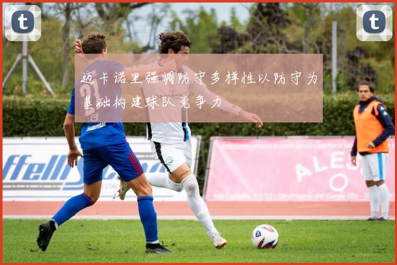 迈卡诺里强调防守多样性以防守为基础构建球队竞争力