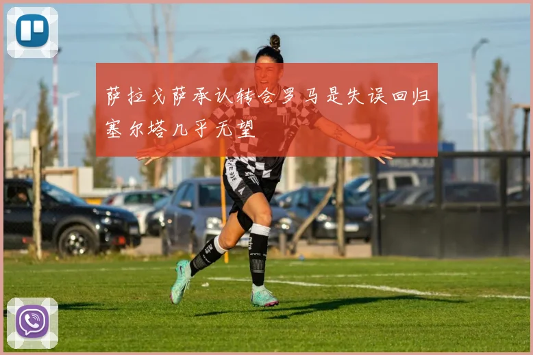 萨拉戈萨承认转会罗马是失误回归塞尔塔几乎无望