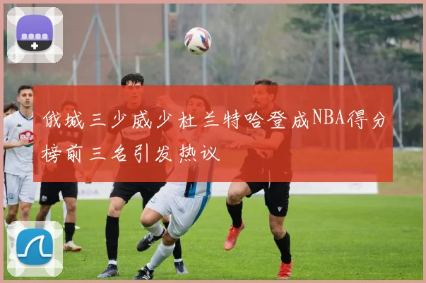 俄城三少威少杜兰特哈登成NBA得分榜前三名引发热议