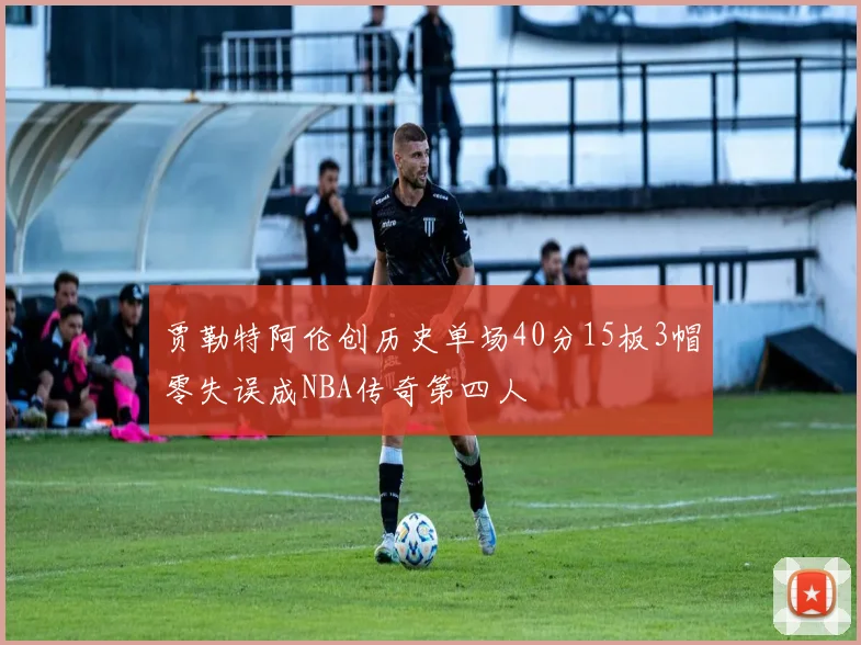 贾勒特阿伦创历史单场40分15板3帽零失误成NBA传奇第四人