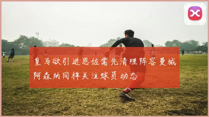 皇马欲引进恩佐需先清理阵容曼城阿森纳同样关注球员动态
