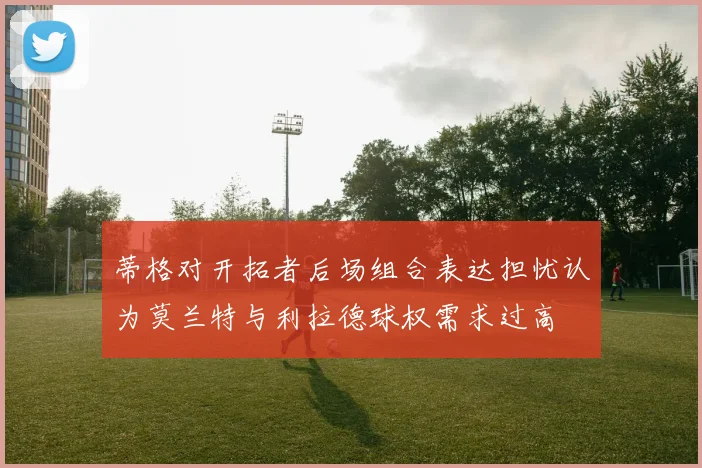 蒂格对开拓者后场组合表达担忧认为莫兰特与利拉德球权需求过高