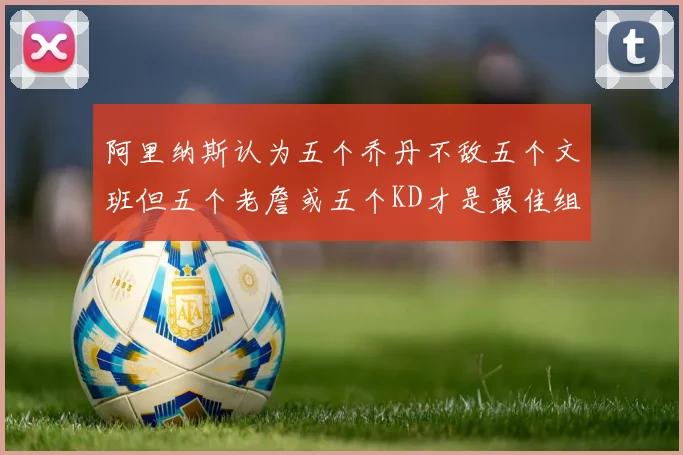 阿里纳斯认为五个乔丹不敌五个文班但五个老詹或五个KD才是最佳组合