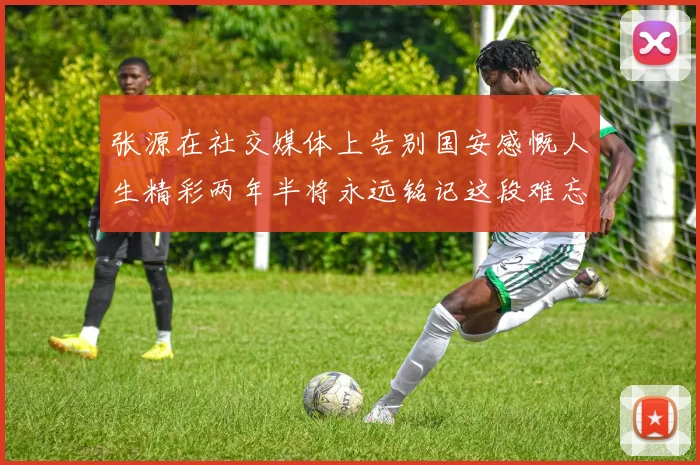 张源在社交媒体上告别国安感慨人生精彩两年半将永远铭记这段难忘故事