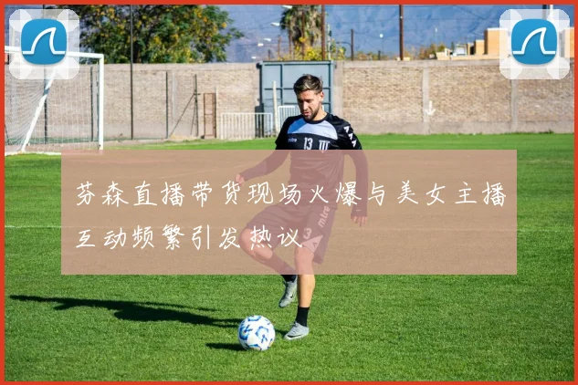 芬森直播带货现场火爆与美女主播互动频繁引发热议