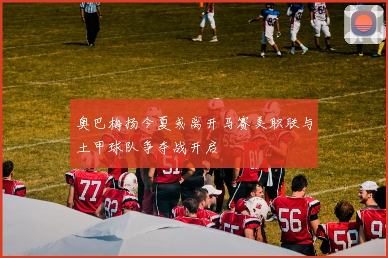 奥巴梅扬今夏或离开马赛美职联与土甲球队争夺战开启