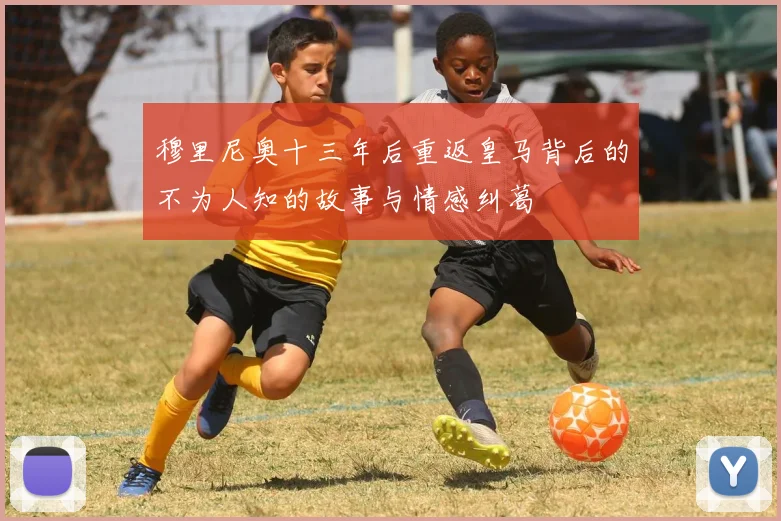 穆里尼奥十三年后重返皇马背后的不为人知的故事与情感纠葛