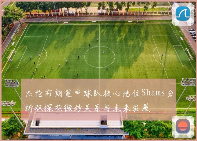 杰伦布朗重申球队核心地位Shams分析双探花微妙关系与未来发展