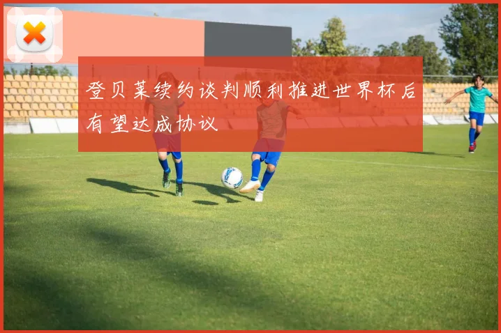 登贝莱续约谈判顺利推进世界杯后有望达成协议