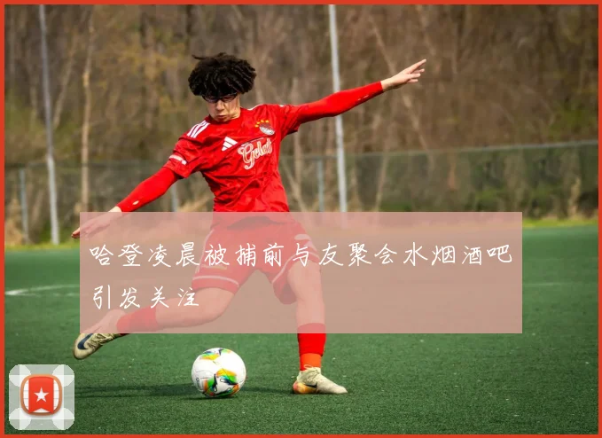 哈登凌晨被捕前与友聚会水烟酒吧引发关注