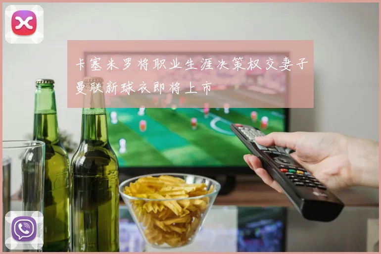 卡塞米罗将职业生涯决策权交妻子曼联新球衣即将上市