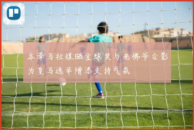 本泽马社媒晒金球奖与老佛爷合影为皇马选举增添支持气氛