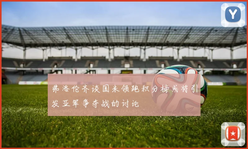 弗洛伦齐谈国米领跑积分榜或将引发亚军争夺战的讨论