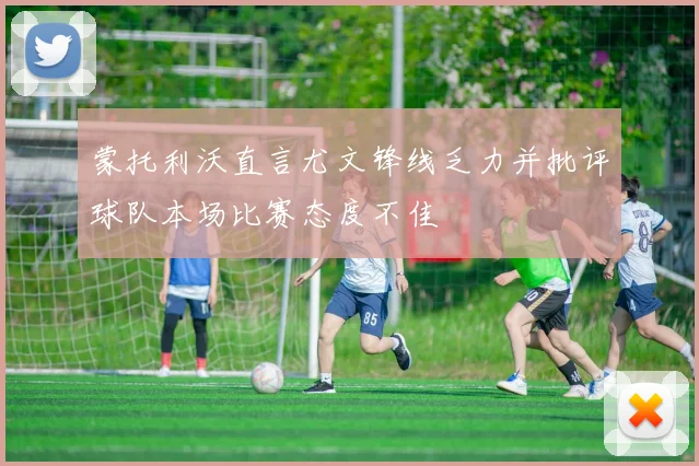 蒙托利沃直言尤文锋线乏力并批评球队本场比赛态度不佳