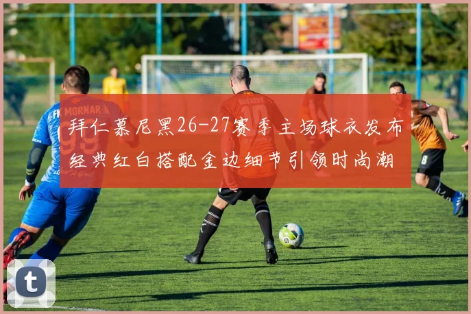 拜仁慕尼黑26-27赛季主场球衣发布经典红白搭配金边细节引领时尚潮流