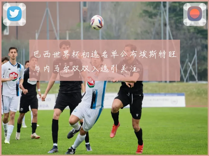巴西世界杯初选名单公布埃斯特旺与内马尔双双入选引关注