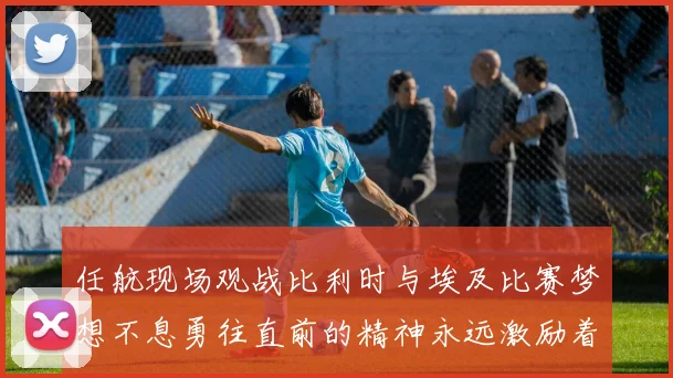 任航现场观战比利时与埃及比赛梦想不息勇往直前的精神永远激励着我们