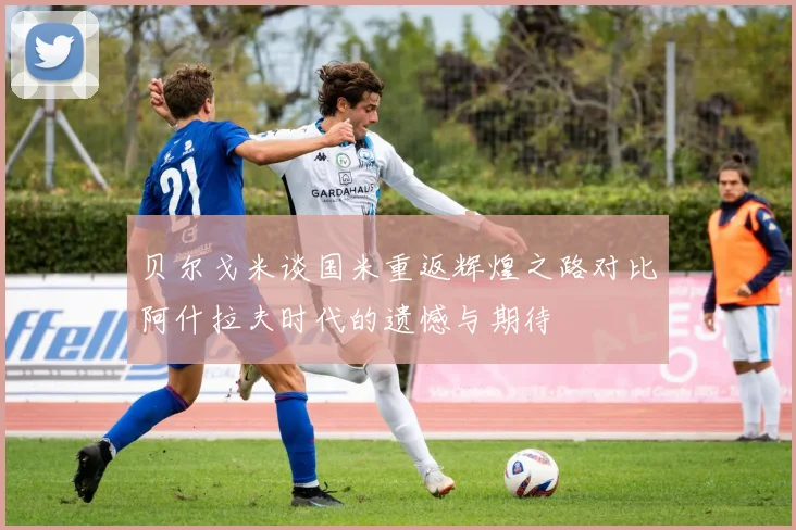 贝尔戈米谈国米重返辉煌之路对比阿什拉夫时代的遗憾与期待