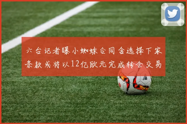 六台记者曝小蜘蛛合同含选择下家条款或将以12亿欧元完成转会交易