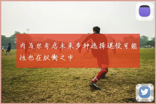 内马尔考虑未来多种选择退役可能性也在权衡之中