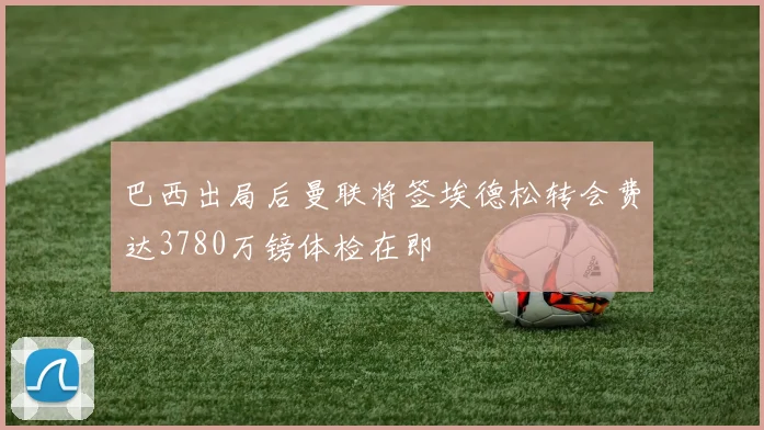 巴西出局后曼联将签埃德松转会费达3780万镑体检在即