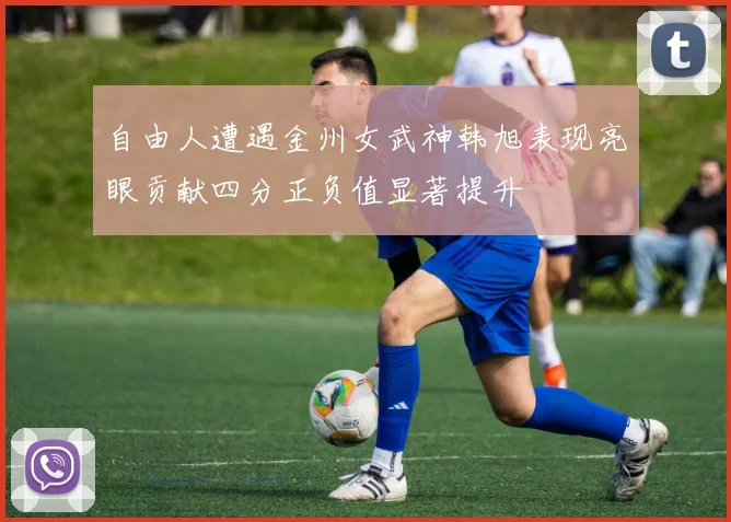 自由人遭遇金州女武神韩旭表现亮眼贡献四分正负值显著提升