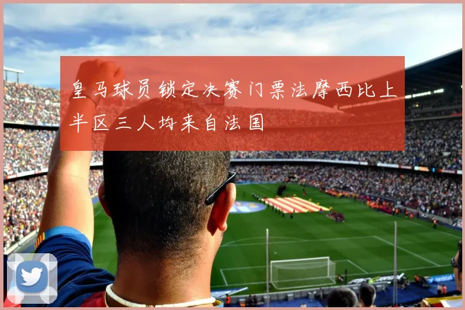 皇马球员锁定决赛门票法摩西比上半区三人均来自法国