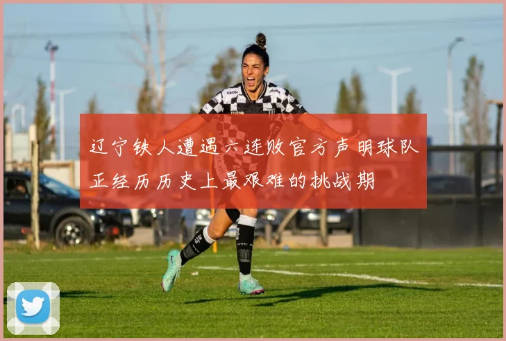 辽宁铁人遭遇六连败官方声明球队正经历历史上最艰难的挑战期