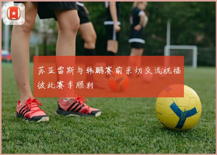 苏亚雷斯与韩鹏赛前亲切交流祝福彼此赛季顺利