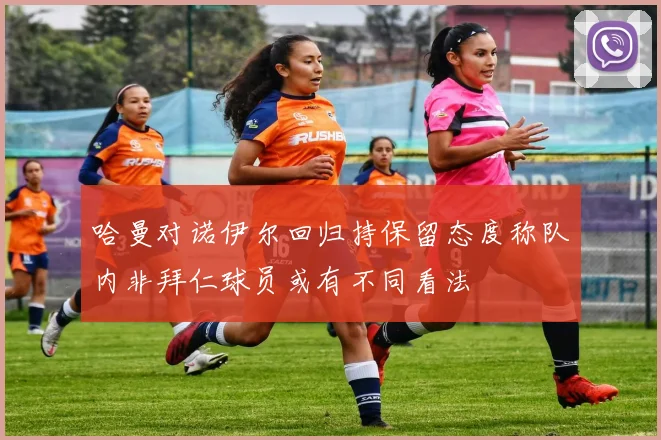 哈曼对诺伊尔回归持保留态度称队内非拜仁球员或有不同看法